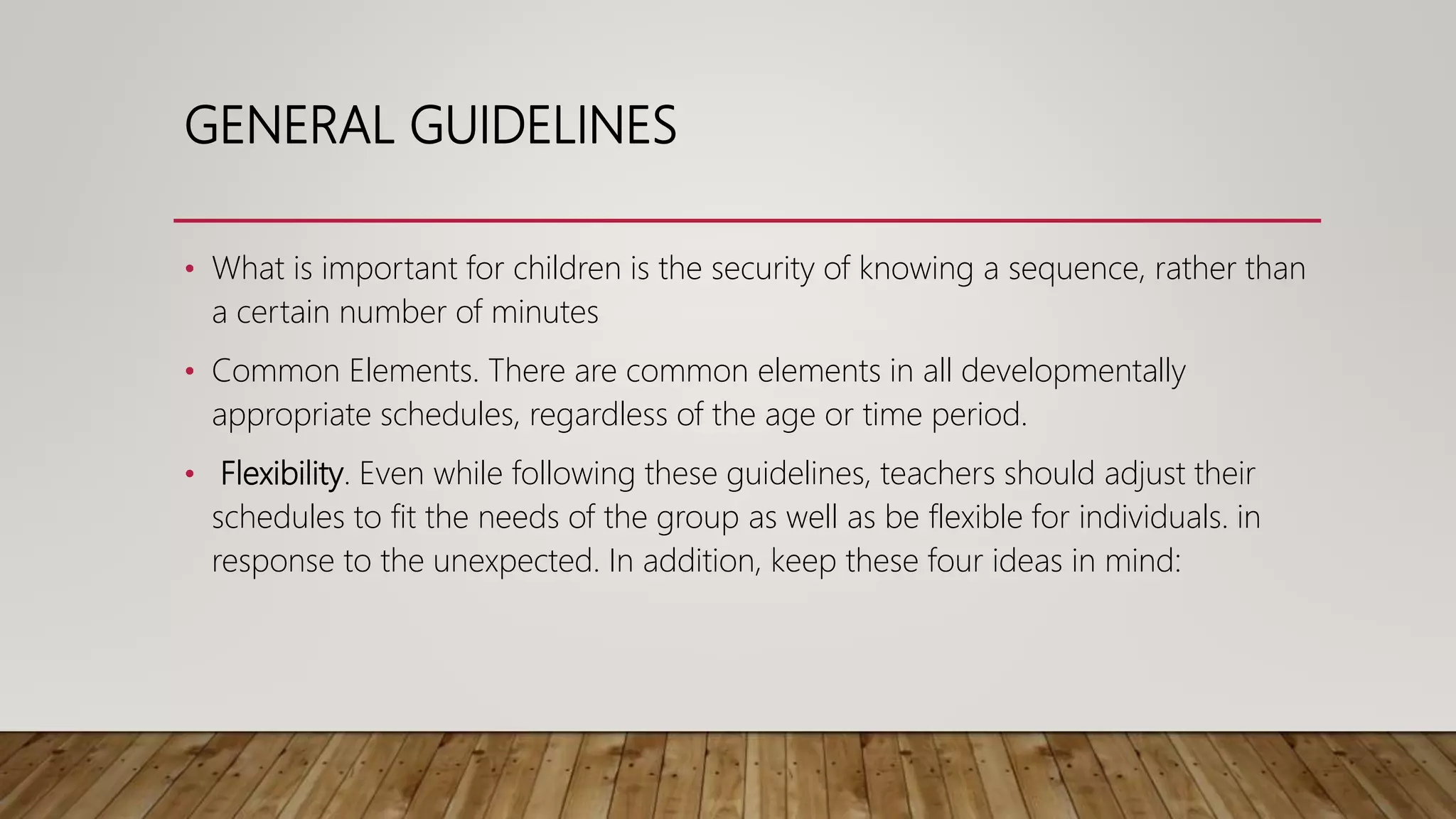 GENERAL GUIDELINES
• What is important for children is the security of knowing a sequence, rather than
a certain number of minutes
• Common Elements. There are common elements in all developmentally
appropriate schedules, regardless of the age or time period.
• Flexibility. Even while following these guidelines, teachers should adjust their
schedules to fit the needs of the group as well as be flexible for individuals. in
response to the unexpected. In addition, keep these four ideas in mind:
 