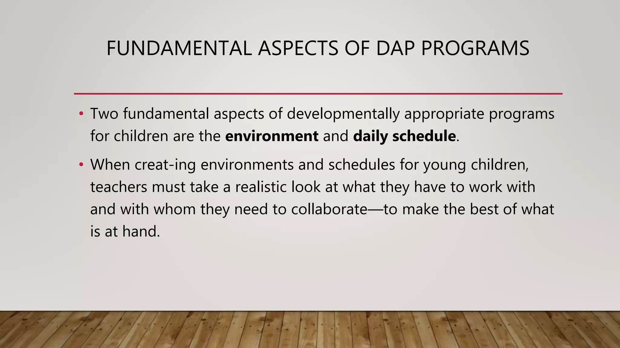 FUNDAMENTAL ASPECTS OF DAP PROGRAMS
• Two fundamental aspects of developmentally appropriate programs
for children are the environment and daily schedule.
• When creat-ing environments and schedules for young children,
teachers must take a realistic look at what they have to work with
and with whom they need to collaborate—to make the best of what
is at hand.
 