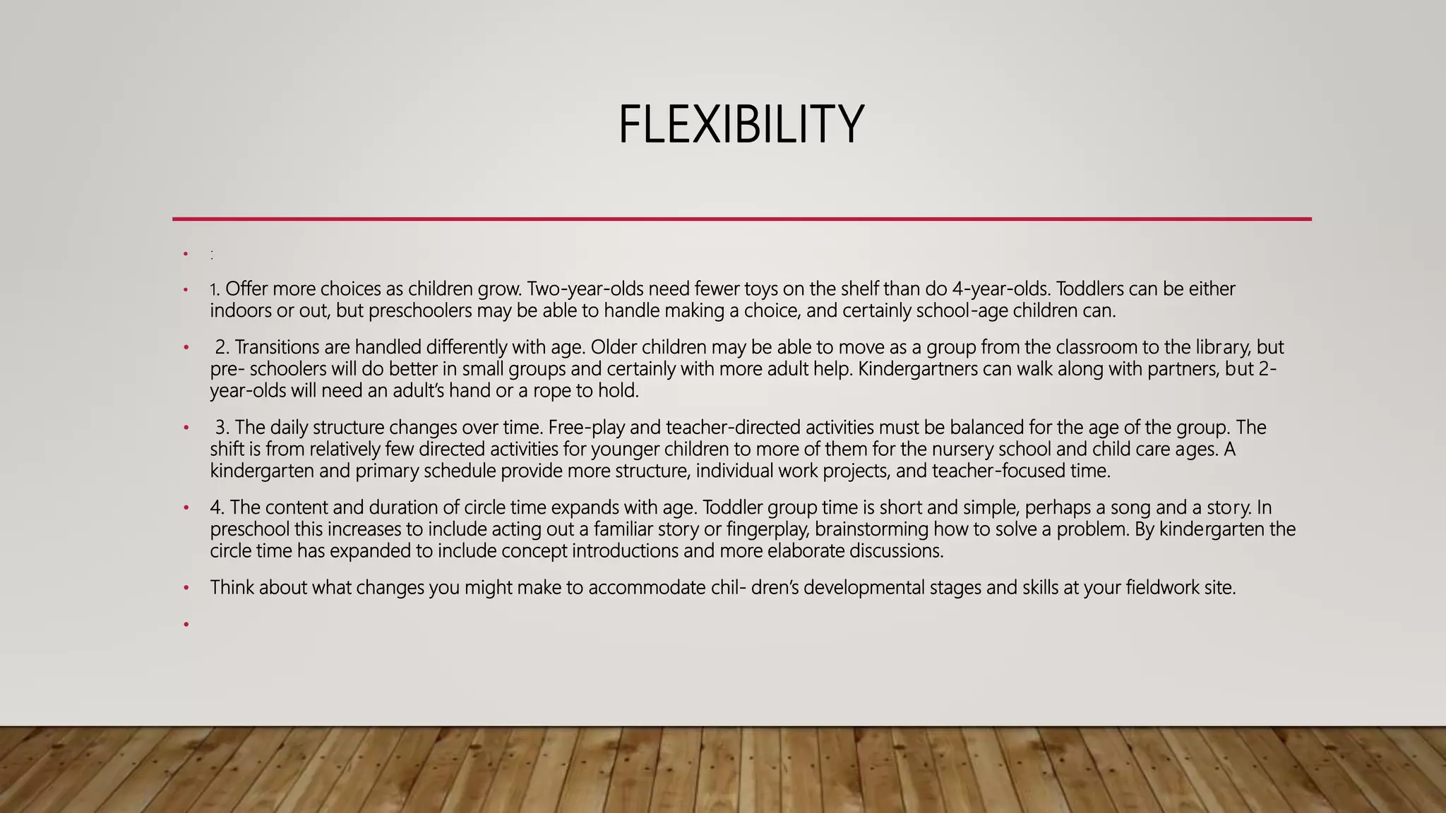 FLEXIBILITY
• :
• 1. Offer more choices as children grow. Two-year-olds need fewer toys on the shelf than do 4-year-olds. Toddlers can be either
indoors or out, but preschoolers may be able to handle making a choice, and certainly school-age children can.
• 2. Transitions are handled differently with age. Older children may be able to move as a group from the classroom to the library, but
pre- schoolers will do better in small groups and certainly with more adult help. Kindergartners can walk along with partners, but 2-
year-olds will need an adult’s hand or a rope to hold.
• 3. The daily structure changes over time. Free-play and teacher-directed activities must be balanced for the age of the group. The
shift is from relatively few directed activities for younger children to more of them for the nursery school and child care ages. A
kindergarten and primary schedule provide more structure, individual work projects, and teacher-focused time.
• 4. The content and duration of circle time expands with age. Toddler group time is short and simple, perhaps a song and a story. In
preschool this increases to include acting out a familiar story or fingerplay, brainstorming how to solve a problem. By kindergarten the
circle time has expanded to include concept introductions and more elaborate discussions.
• Think about what changes you might make to accommodate chil- dren’s developmental stages and skills at your fieldwork site.
•
 