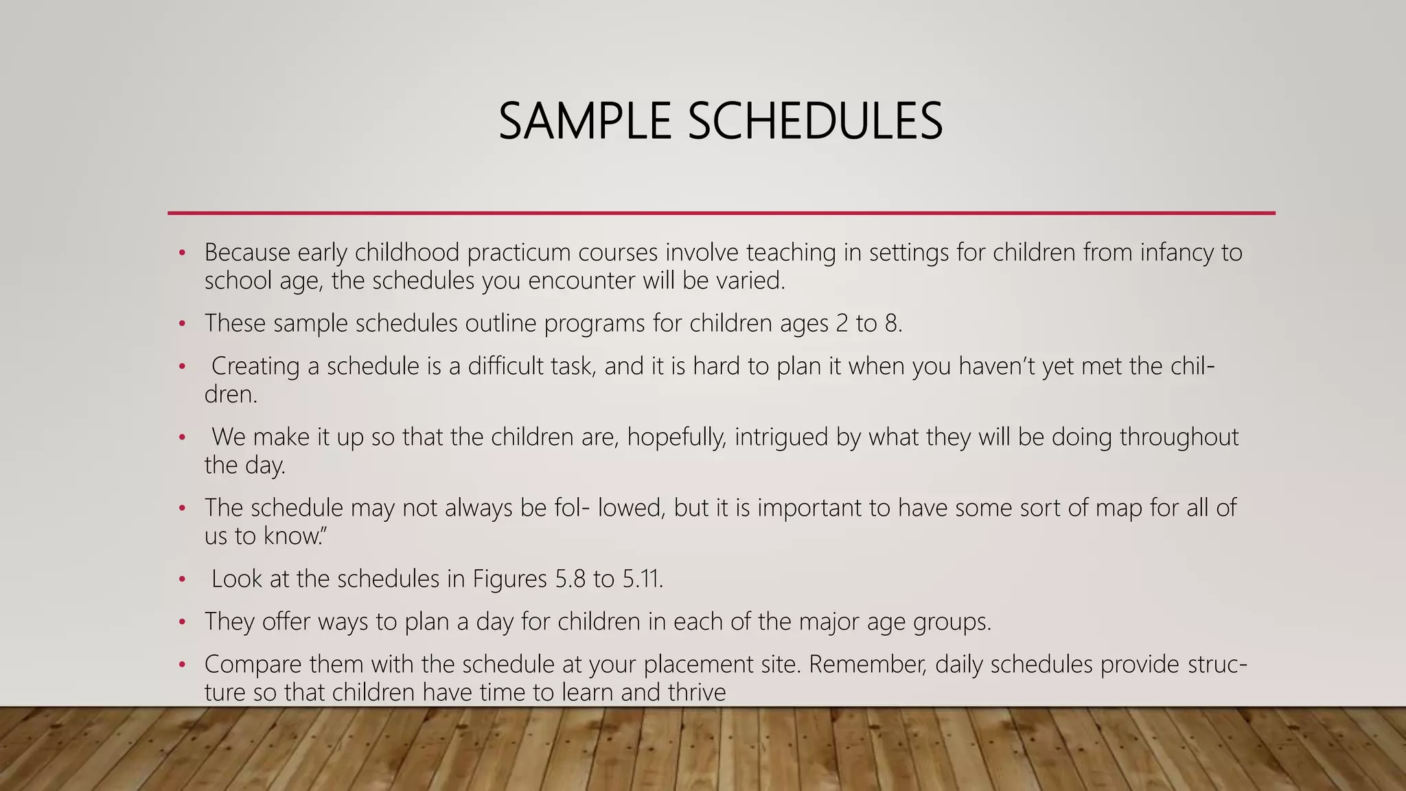 SAMPLE SCHEDULES
• Because early childhood practicum courses involve teaching in settings for children from infancy to
school age, the schedules you encounter will be varied.
• These sample schedules outline programs for children ages 2 to 8.
• Creating a schedule is a difficult task, and it is hard to plan it when you haven’t yet met the chil-
dren.
• We make it up so that the children are, hopefully, intrigued by what they will be doing throughout
the day.
• The schedule may not always be fol- lowed, but it is important to have some sort of map for all of
us to know.”
• Look at the schedules in Figures 5.8 to 5.11.
• They offer ways to plan a day for children in each of the major age groups.
• Compare them with the schedule at your placement site. Remember, daily schedules provide struc-
ture so that children have time to learn and thrive
 