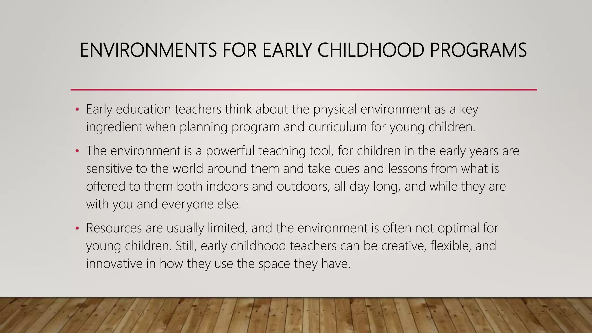 ENVIRONMENTS FOR EARLY CHILDHOOD PROGRAMS
• Early education teachers think about the physical environment as a key
ingredient when planning program and curriculum for young children.
• The environment is a powerful teaching tool, for children in the early years are
sensitive to the world around them and take cues and lessons from what is
offered to them both indoors and outdoors, all day long, and while they are
with you and everyone else.
• Resources are usually limited, and the environment is often not optimal for
young children. Still, early childhood teachers can be creative, flexible, and
innovative in how they use the space they have.
 