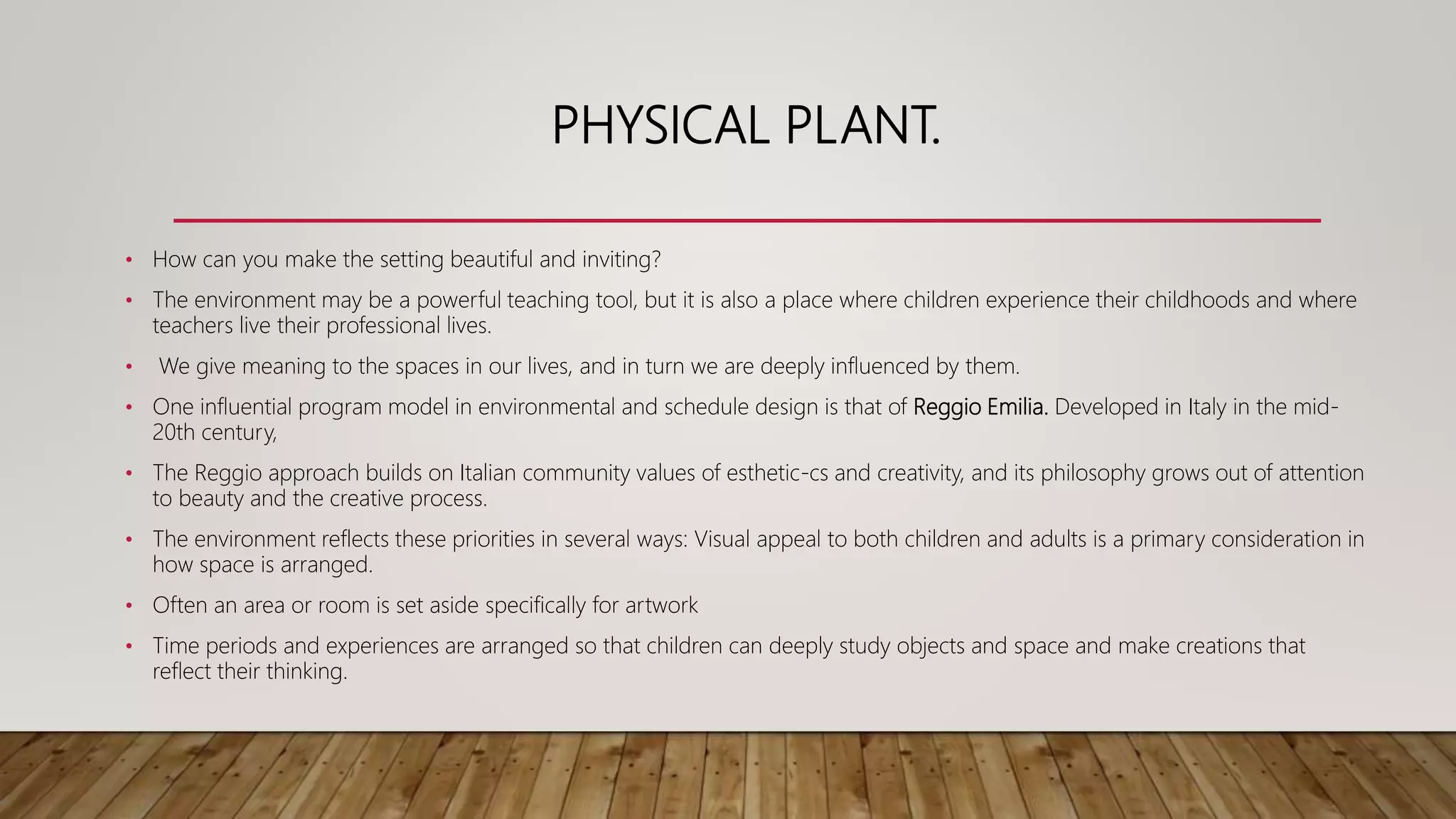 PHYSICAL PLANT.
• How can you make the setting beautiful and inviting?
• The environment may be a powerful teaching tool, but it is also a place where children experience their childhoods and where
teachers live their professional lives.
• We give meaning to the spaces in our lives, and in turn we are deeply influenced by them.
• One influential program model in environmental and schedule design is that of Reggio Emilia. Developed in Italy in the mid-
20th century,
• The Reggio approach builds on Italian community values of esthetic-cs and creativity, and its philosophy grows out of attention
to beauty and the creative process.
• The environment reflects these priorities in several ways: Visual appeal to both children and adults is a primary consideration in
how space is arranged.
• Often an area or room is set aside specifically for artwork
• Time periods and experiences are arranged so that children can deeply study objects and space and make creations that
reflect their thinking.
 