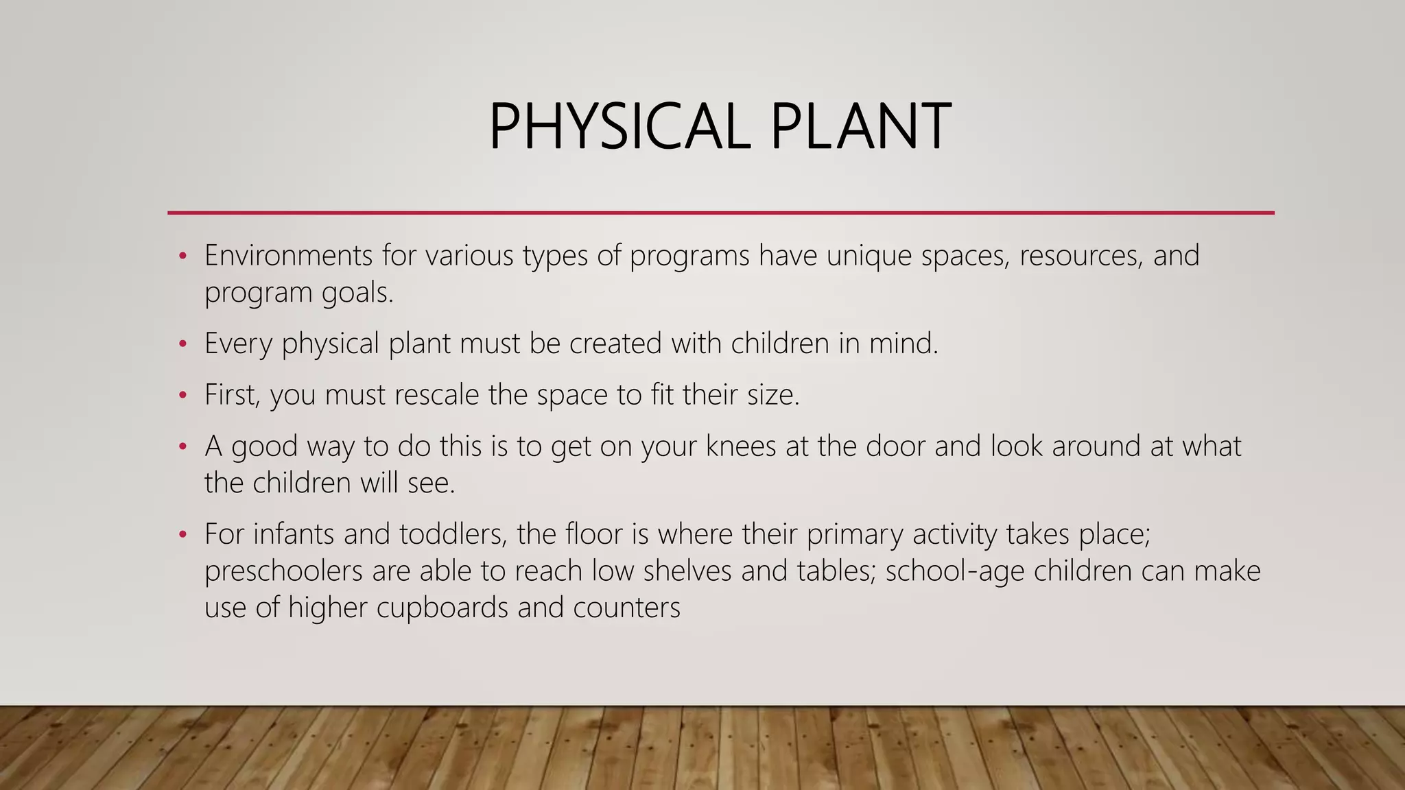 PHYSICAL PLANT
• Environments for various types of programs have unique spaces, resources, and
program goals.
• Every physical plant must be created with children in mind.
• First, you must rescale the space to fit their size.
• A good way to do this is to get on your knees at the door and look around at what
the children will see.
• For infants and toddlers, the floor is where their primary activity takes place;
preschoolers are able to reach low shelves and tables; school-age children can make
use of higher cupboards and counters
 