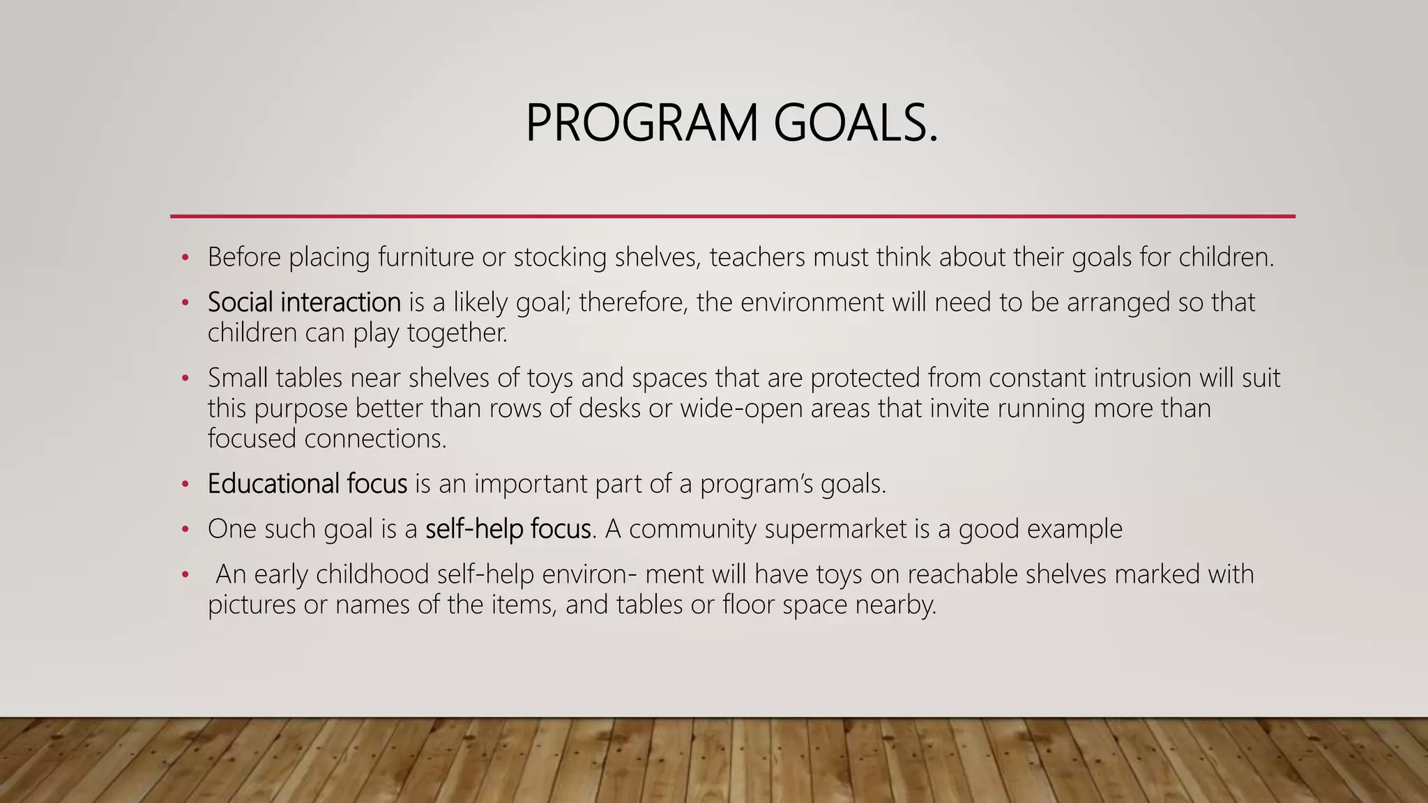 PROGRAM GOALS.
• Before placing furniture or stocking shelves, teachers must think about their goals for children.
• Social interaction is a likely goal; therefore, the environment will need to be arranged so that
children can play together.
• Small tables near shelves of toys and spaces that are protected from constant intrusion will suit
this purpose better than rows of desks or wide-open areas that invite running more than
focused connections.
• Educational focus is an important part of a program’s goals.
• One such goal is a self-help focus. A community supermarket is a good example
• An early childhood self-help environ- ment will have toys on reachable shelves marked with
pictures or names of the items, and tables or floor space nearby.
 