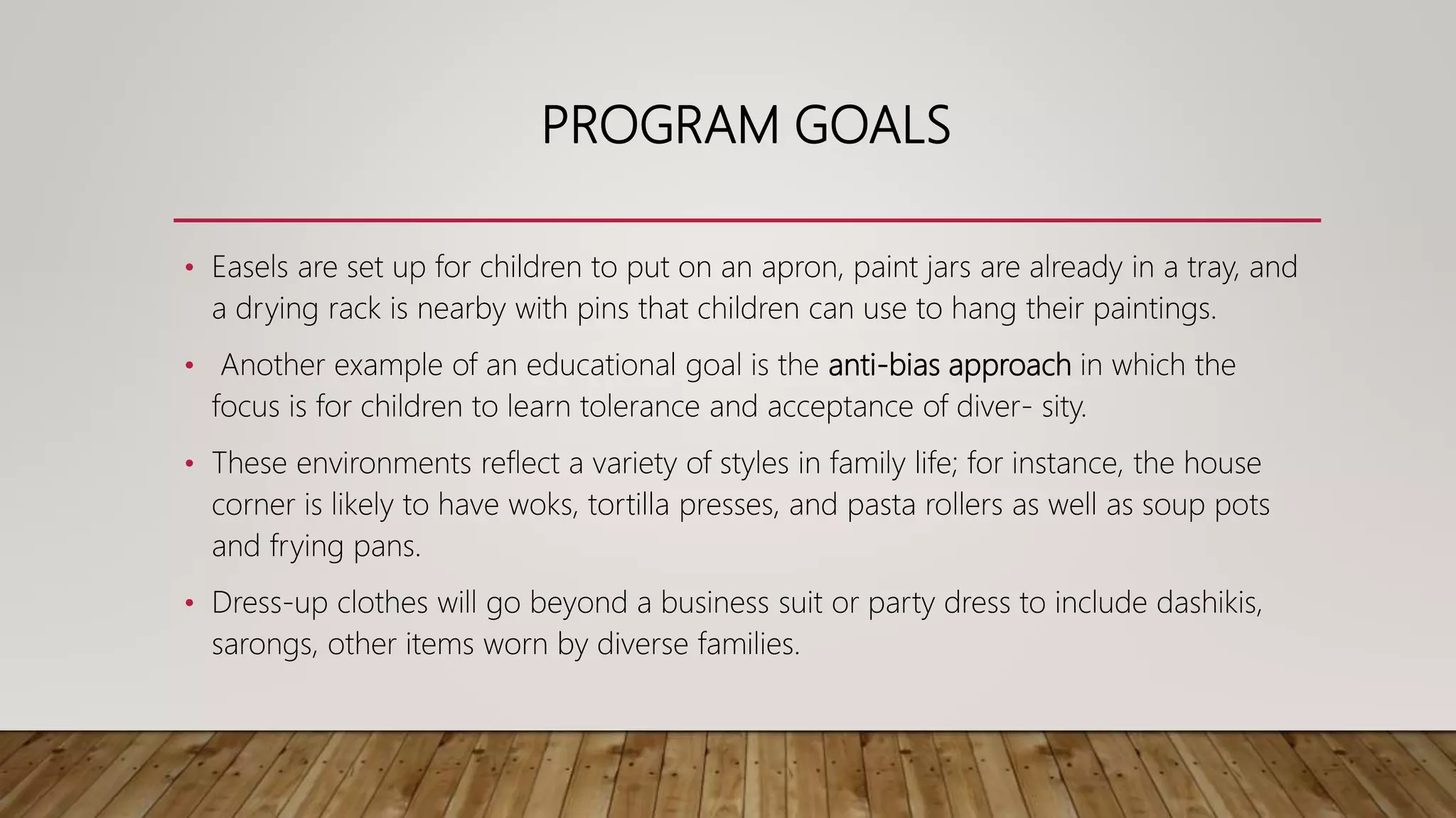 PROGRAM GOALS
• Easels are set up for children to put on an apron, paint jars are already in a tray, and
a drying rack is nearby with pins that children can use to hang their paintings.
• Another example of an educational goal is the anti-bias approach in which the
focus is for children to learn tolerance and acceptance of diver- sity.
• These environments reflect a variety of styles in family life; for instance, the house
corner is likely to have woks, tortilla presses, and pasta rollers as well as soup pots
and frying pans.
• Dress-up clothes will go beyond a business suit or party dress to include dashikis,
sarongs, other items worn by diverse families.
 