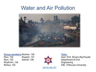 Water and Air Pollution
Group members:
Ravi, 132
Ravi, 133
Rhythmm, 134
Rishav, 135
Roshan, 136
Rupesh, 137
Sachet, 138
Tutor:
Asst. Prof. Shukra Raj Paudel
Department of Civil
Engineering
IOE, Tribhuvan University
2018-06-07
 