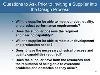 5-7
Questions to Ask Prior to Inviting a Supplier into
the Design Process
• Will the supplier be able to meet our cost, quality,
and product performance requirements?
• Does the supplier possess the required
engineering capability?
• Will the supplier be able to meet our development
and production needs?
• Does it have the necessary physical process and
quality capabilities required?
• Does the supplier have both the resources and
the reputation of being able to overcome
problems and obstacles as they arise?
 