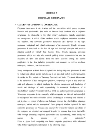 CHAPTER 5
CORPORATE GOVERNANCE
 CONCEPT OF CORPORATE GOVERNANCE
Corporate governance is the structure and the associations which govern corporate
direction and performance. The board of directors have dominant role in corporate
governance. Its relationship to the other primary participants, typically shareholders
and management, is critical. Other members include employees, customers, suppliers,
and creditors. The corporate governance framework also depends on the legal,
regulatory, institutional and ethical environment of the community. Usually, corporate
governance is described as the host of legal and non-legal principles and practices
affecting control of publicly held business firms. Broadly speaking, corporate
governance affects not only who controls publicly traded corporations but also the
allocation of risks and returns from the firm's activities among the various
contributors in the firm, including stockholders and managers as well as creditors,
employees, customers, and even societies.
Many management scholars have recognized that strong corporate governance is vital
to resilient and vibrant capital markets and is an important tool of investor protection.
According to The Institute of Company Secretaries of India, “Corporate Governance
is the application of best management practices, compliance or jaw in true letter and
spirit and adherence to ethical standards for effective management and distribution of
wealth and discharge of social responsibility for sustainable development of all
stakeholders”. Cadbury Committee (U.K.), 1992 has defined corporate governance as
“Corporate governance is the system by which companies are directed and controlled.
It encompasses the entire mechanics of the functioning of a company and attempts to
put in place a system of checks and balances between the shareholders, directors,
employees, auditor and the management." Other group of scholars explained the term
corporate governance as “process and structure by which the business and affairs of
the company are directed and managed in order to enhance long term shareholder
value through enhancing corporate performance and accountability, whilst taking into
account the interests of other stakeholders".
Firms at global level recognising that better corporate governance adds substantial
value to their operational performance in the following ways:
 