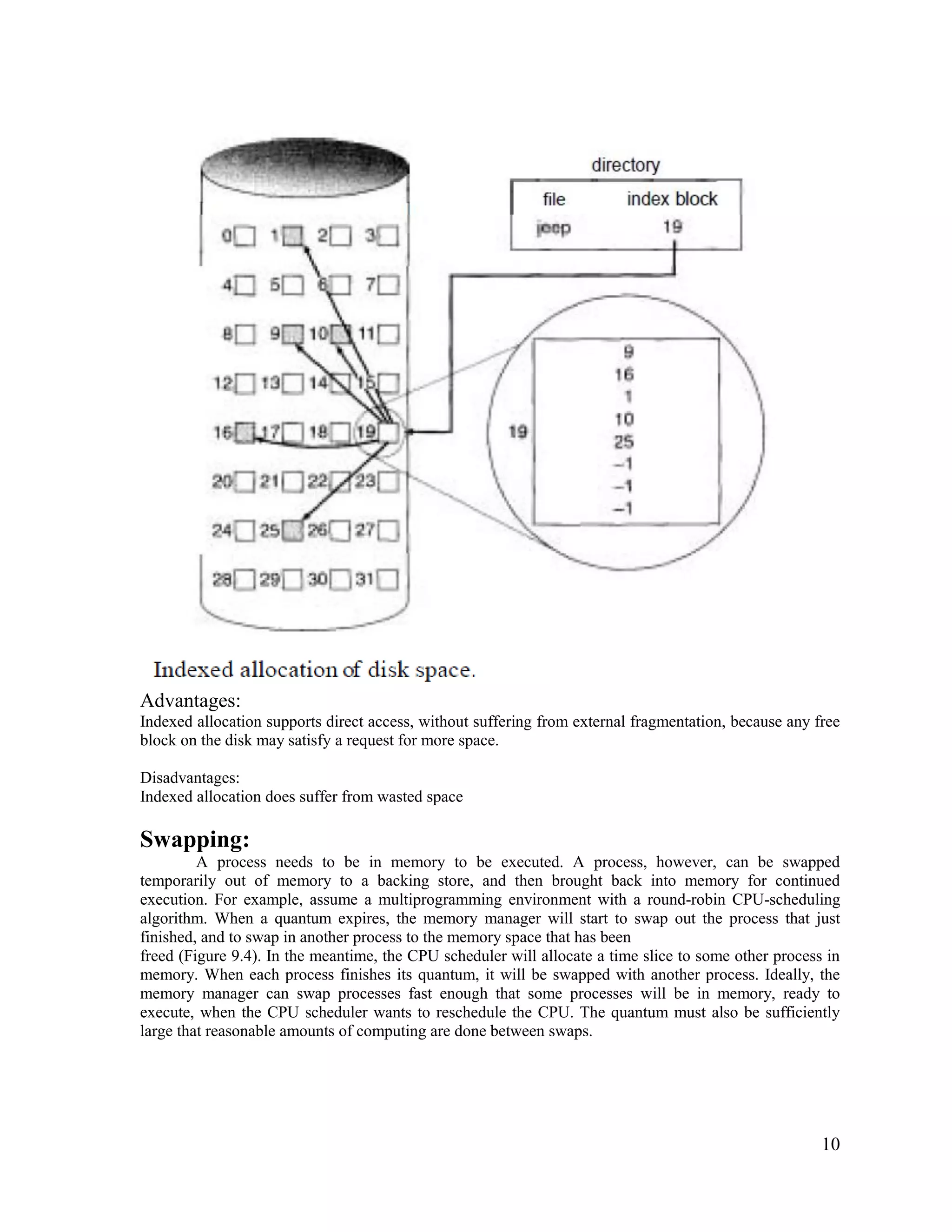 10
Advantages:
Indexed allocation supports direct access, without suffering from external fragmentation, because any free
block on the disk may satisfy a request for more space.
Disadvantages:
Indexed allocation does suffer from wasted space
Swapping:
A process needs to be in memory to be executed. A process, however, can be swapped
temporarily out of memory to a backing store, and then brought back into memory for continued
execution. For example, assume a multiprogramming environment with a round-robin CPU-scheduling
algorithm. When a quantum expires, the memory manager will start to swap out the process that just
finished, and to swap in another process to the memory space that has been
freed (Figure 9.4). In the meantime, the CPU scheduler will allocate a time slice to some other process in
memory. When each process finishes its quantum, it will be swapped with another process. Ideally, the
memory manager can swap processes fast enough that some processes will be in memory, ready to
execute, when the CPU scheduler wants to reschedule the CPU. The quantum must also be sufficiently
large that reasonable amounts of computing are done between swaps.
 