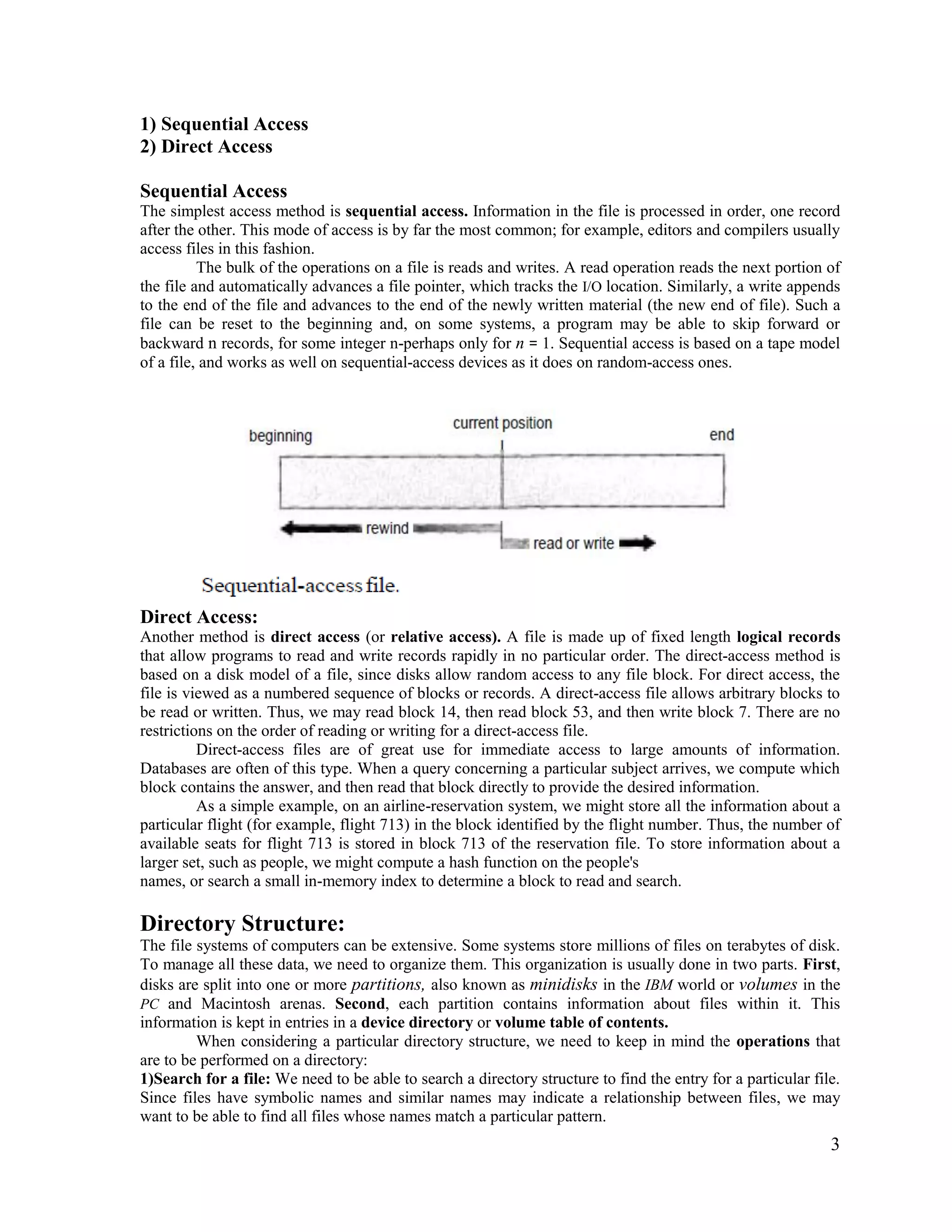 3
1) Sequential Access
2) Direct Access
Sequential Access
The simplest access method is sequential access. Information in the file is processed in order, one record
after the other. This mode of access is by far the most common; for example, editors and compilers usually
access files in this fashion.
The bulk of the operations on a file is reads and writes. A read operation reads the next portion of
the file and automatically advances a file pointer, which tracks the I/O location. Similarly, a write appends
to the end of the file and advances to the end of the newly written material (the new end of file). Such a
file can be reset to the beginning and, on some systems, a program may be able to skip forward or
backward n records, for some integer n-perhaps only for n = 1. Sequential access is based on a tape model
of a file, and works as well on sequential-access devices as it does on random-access ones.
Direct Access:
Another method is direct access (or relative access). A file is made up of fixed length logical records
that allow programs to read and write records rapidly in no particular order. The direct-access method is
based on a disk model of a file, since disks allow random access to any file block. For direct access, the
file is viewed as a numbered sequence of blocks or records. A direct-access file allows arbitrary blocks to
be read or written. Thus, we may read block 14, then read block 53, and then write block 7. There are no
restrictions on the order of reading or writing for a direct-access file.
Direct-access files are of great use for immediate access to large amounts of information.
Databases are often of this type. When a query concerning a particular subject arrives, we compute which
block contains the answer, and then read that block directly to provide the desired information.
As a simple example, on an airline-reservation system, we might store all the information about a
particular flight (for example, flight 713) in the block identified by the flight number. Thus, the number of
available seats for flight 713 is stored in block 713 of the reservation file. To store information about a
larger set, such as people, we might compute a hash function on the people's
names, or search a small in-memory index to determine a block to read and search.
Directory Structure:
The file systems of computers can be extensive. Some systems store millions of files on terabytes of disk.
To manage all these data, we need to organize them. This organization is usually done in two parts. First,
disks are split into one or more partitions, also known as minidisks in the IBM world or volumes in the
PC and Macintosh arenas. Second, each partition contains information about files within it. This
information is kept in entries in a device directory or volume table of contents.
When considering a particular directory structure, we need to keep in mind the operations that
are to be performed on a directory:
1)Search for a file: We need to be able to search a directory structure to find the entry for a particular file.
Since files have symbolic names and similar names may indicate a relationship between files, we may
want to be able to find all files whose names match a particular pattern.
 