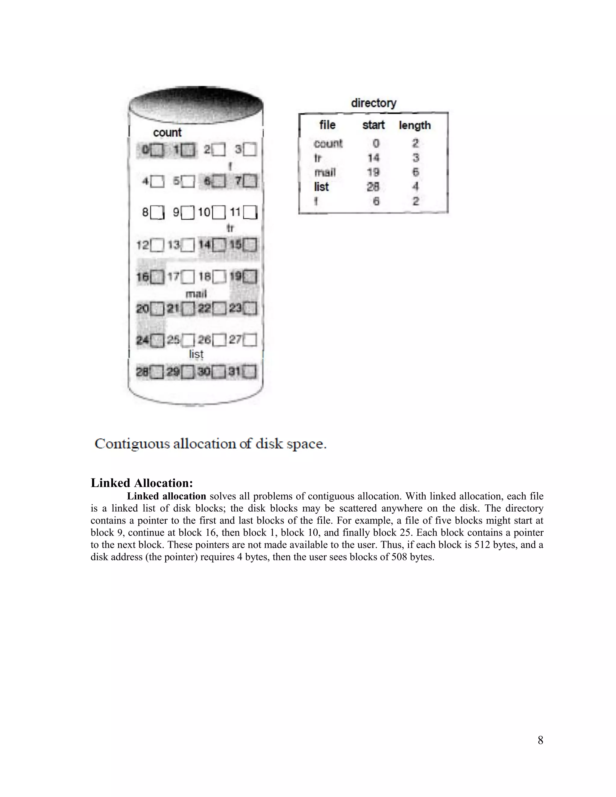 8
Linked Allocation:
Linked allocation solves all problems of contiguous allocation. With linked allocation, each file
is a linked list of disk blocks; the disk blocks may be scattered anywhere on the disk. The directory
contains a pointer to the first and last blocks of the file. For example, a file of five blocks might start at
block 9, continue at block 16, then block 1, block 10, and finally block 25. Each block contains a pointer
to the next block. These pointers are not made available to the user. Thus, if each block is 512 bytes, and a
disk address (the pointer) requires 4 bytes, then the user sees blocks of 508 bytes.
 
