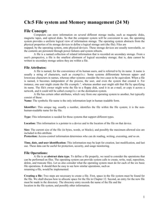 1
Ch:5 File system and Memory management (24 M)
File Concept:
Computers can store information on several different storage media, such as magnetic disks,
magnetic tapes, and optical disks. So that the computer system will be convenient to use, the operating
system provides a uniform logical view of information storage. The operating system abstracts from the
physical properties of its storage devices to define a logical storage unit (the file). Files are
mapped, by the operating system, onto physical devices. These storage devices are usually nonvolatile, so
the contents are persistent through power failures and system reboots.
A file is a named collection of related information that is recorded on secondary storage. From a
user's perspective, a file is the smallest allotment of logical secondary storage; that is, data cannot be
written to secondary storage unless they are within a file.
File Attributes:
A file is named, for the convenience of its human users, and is referred to by its name. A name is
usually a string of characters, such as examp1e.c. Some systems differentiate between upper- and
lowercase characters in names, whereas other systems consider the two cases to be equivalent. When a file
is named, it becomes independent of the process, the user, and even the system that created it. For
instance, one user might create the file example.^, whereas another user might edit that file by specifying
its name. The file's owner might write the file to a floppy disk, send it in an e-mail, or copy it across a
network, and it could still be called examp1e.c on the destination system.
A file has certain other attributes, which vary from one operating system to another, but typically
consist of these:
Name: The symbolic file name is the only information kept in human readable form.
Identifier: This unique tag, usually a number, identifies the file within the file system; it is the non-
human-readable name for the file.
Type: This information is needed for those systems that support different types.
Location: This information is a pointer to a device and to the location of the file on that device.
Size: The current size of the file (in bytes, words, or blocks), and possibly the maximum allowed size are
included in this attribute.
Protection: Access-control information determines who can do reading, writing, executing, and so on.
Time, date, and user identification: This information may be kept for creation, last modification, and last
use. These data can be useful for protection, security, and usage monitoring.
File Operations:
A file is an abstract data type. To define a file properly, we need to consider the operations that
can be performed on files. The operating system can provide system calls to create, write, read, reposition,
delete, and truncate files. Let us also consider what the operating system must do for each of the six basic
file operations. It should then be easy to see how similar operations, such as
renaming a file, would be implemented.
Creating a file: Two steps are necessary to create a file. First, space in the file system must be found for
the file. We shall discuss how to allocate space for the file in Chapter 12. Second, an entry for the new file
must be made in the directory. The directory entry records the name of the file and the
location in the file system, and possibly other information.
 