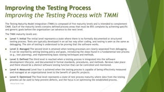 The Testing Maturity Model integration (TMMi) is composed of five maturity levels and is intended to complement
CMMI. Each of the maturity levels contains defined process areas that must be 85% complete by achieving specific
and generic goals before the organization can advance to the next level.
The TMMi maturity levels are:
 Level 1: Initial The initial level represents a state where there is no formally documented or structured
testing process. Tests are typically developed in an ad hoc way after coding, and testing is seen as the same as
debugging. The aim of testing is understood to be proving that the software works.
 Level 2: Managed The second level is attained when testing processes are clearly separated from debugging.
It can be reached by setting testing policy and goals, introducing the steps found in a fundamental test process
(e.g., test planning), and implementing basic testing techniques and methods.
 Level 3: Defined The third level is reached when a testing process is integrated into the software
development lifecycle, and documented in formal standards, procedures, and methods. Reviews take place
and there should be a distinct software testing function that can be controlled and monitored.
 Level 4: Measured Level four is achieved when the testing process is capable of being effectively measured
and managed at an organizational level to the benefit of specific projects.
 Level 5: Optimized The final level represents a state of test process maturity where data from the testing
process can be used to help prevent defects, and the focus is on optimizing the established process.
Neeraj Kumar Singh
Improving the Testing Process
Improving the Testing Process with TMMi
 