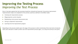 Once it has been agreed that test processes should be reviewed and improved, the process improvement
implementation steps to be adopted for this activity could be as defined in the IDEAL model:
 Initiating the improvement process
 Diagnosing the current situation
 Establishing a test process improvement plan
 Acting to implement improvement
 Learning from the improvement program
Depending on the process model used, this stage of the process is where monitoring of the next level of maturity
starts and a decision is made to either start the improvement process again, or to stop the activity at this point.
Neeraj Kumar Singh
Improving the Testing Process
Improving the Test Process
 
