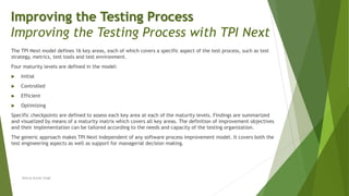 The TPI Next model defines 16 key areas, each of which covers a specific aspect of the test process, such as test
strategy, metrics, test tools and test environment.
Four maturity levels are defined in the model:
 Initial
 Controlled
 Efficient
 Optimizing
Specific checkpoints are defined to assess each key area at each of the maturity levels. Findings are summarized
and visualized by means of a maturity matrix which covers all key areas. The definition of improvement objectives
and their implementation can be tailored according to the needs and capacity of the testing organization.
The generic approach makes TPI Next independent of any software process improvement model. It covers both the
test engineering aspects as well as support for managerial decision making.
Neeraj Kumar Singh
Improving the Testing Process
Improving the Testing Process with TPI Next
 
