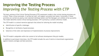 The basic premise of the Critical Testing Processes (CTP) assessment model is that certain testing processes are
critical. These critical processes, if carried out well, will support successful test teams. Conversely, if these
activities are carried out poorly, even talented individual testers and Test Managers are unlikely to be successful.
The model identifies twelve critical testing processes. CTP is primarily a content reference model.
The CTP model is a context-sensitive approach that allows for tailoring the model including:
 Identification of specific challenges
 Recognition of attributes of good processes
 Selection of the order and importance of implementation of process improvements
The CTP model is adaptable within the context of all software development lifecycle models.
In addition to participant interviews, the CTP model includes the use of metrics to benchmark organizations
against industry averages and best practices.
Neeraj Kumar Singh
Improving the Testing Process
Improving the Testing Process with CTP
 