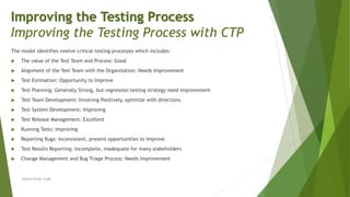 The model identifies twelve critical testing processes which includes:
 The value of the Test Team and Process: Good
 Alignment of the Test Team with the Organization: Needs Improvement
 Test Estimation: Opportunity to Improve
 Test Planning: Generally Strong, but regression testing strategy need improvement
 Test Team Development: Involving Positively, optimize with directions
 Test System Development: Improving
 Test Release Management: Excellent
 Running Tests: Improving
 Reporting Bugs: Inconsistent, present opportunities to improve
 Test Results Reporting: Incomplete, inadequate for many stakeholders
 Change Management and Bug Triage Process: Needs Improvement
Neeraj Kumar Singh
Improving the Testing Process
Improving the Testing Process with CTP
 