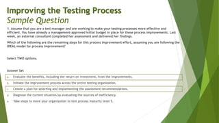 1. Assume that you are a test manager and are working to make your testing processes more effective and
efficient. You have already a management-approved initial budget in place for these process improvements. Last
week, an external consultant completed her assessment and delivered her findings.
Which of the following are the remaining steps for this process improvement effort, assuming you are following the
IDEAL model for process improvement?
Select TWO options.
Answer Set
a. Evaluate the benefits, including the return on investment, from the improvements.
b. Initiate the improvement process across the entire testing organization.
c. Create a plan for selecting and implementing the assessment recommendations.
d. Diagnose the current situation by evaluating the sources of inefficiency.
e. Take steps to move your organization to test process maturity level 5.
Improving the Testing Process
Sample Question
 