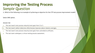 2. Which of the following is an example of achieving an objective for the CTP test process improvement model?
Select ONE option.
Answer Set
a. The test team’s test process maturity level goes from 2 to 3.
b. The test team’s defect detection effectiveness improves above industry averages.
c. The test team’s test process maturity level goes from controlled to efficient.
d. The test team undergoes a critical testing process assessment.
Improving the Testing Process
Sample Question
 