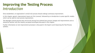 Once established, an organization’s overall test process should undergo continuous improvement.
In this chapter, generic improvement issues are first covered, followed by an introduction to some specific models
which can be used for test process improvement.
Test Managers should assume they will be the driving force behind test process changes and improvements and so
should be familiar with the industry-accepted techniques discussed in this chapter.
Further information on test improvement processes is discussed in the Expert Level Improving the Test Process
syllabus.
Neeraj Kumar Singh
Improving the Testing Process
Introduction
 