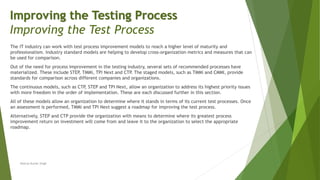 The IT industry can work with test process improvement models to reach a higher level of maturity and
professionalism. Industry standard models are helping to develop cross-organization metrics and measures that can
be used for comparison.
Out of the need for process improvement in the testing industry, several sets of recommended processes have
materialized. These include STEP, TMMi, TPI Next and CTP
. The staged models, such as TMMi and CMMI, provide
standards for comparison across different companies and organizations.
The continuous models, such as CTP, STEP and TPI Next, allow an organization to address its highest priority issues
with more freedom in the order of implementation. These are each discussed further in this section.
All of these models allow an organization to determine where it stands in terms of its current test processes. Once
an assessment is performed, TMMi and TPI Next suggest a roadmap for improving the test process.
Alternatively, STEP and CTP provide the organization with means to determine where its greatest process
improvement return on investment will come from and leave it to the organization to select the appropriate
roadmap.
Neeraj Kumar Singh
Improving the Testing Process
Improving the Test Process
 