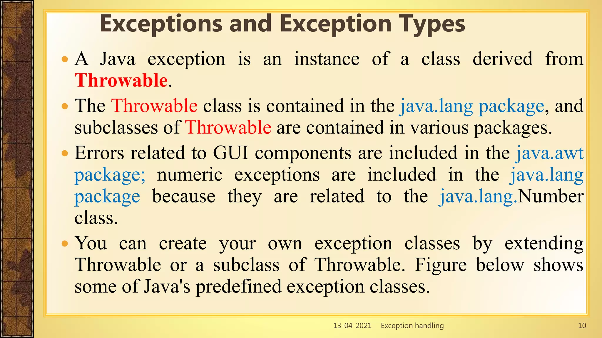 13-04-2021 Exception handling 10
 A Java exception is an instance of a class derived from
Throwable.
 The Throwable class is contained in the java.lang package, and
subclasses of Throwable are contained in various packages.
 Errors related to GUI components are included in the java.awt
package; numeric exceptions are included in the java.lang
package because they are related to the java.lang.Number
class.
 You can create your own exception classes by extending
Throwable or a subclass of Throwable. Figure below shows
some of Java's predefined exception classes.
Exceptions and Exception Types
 