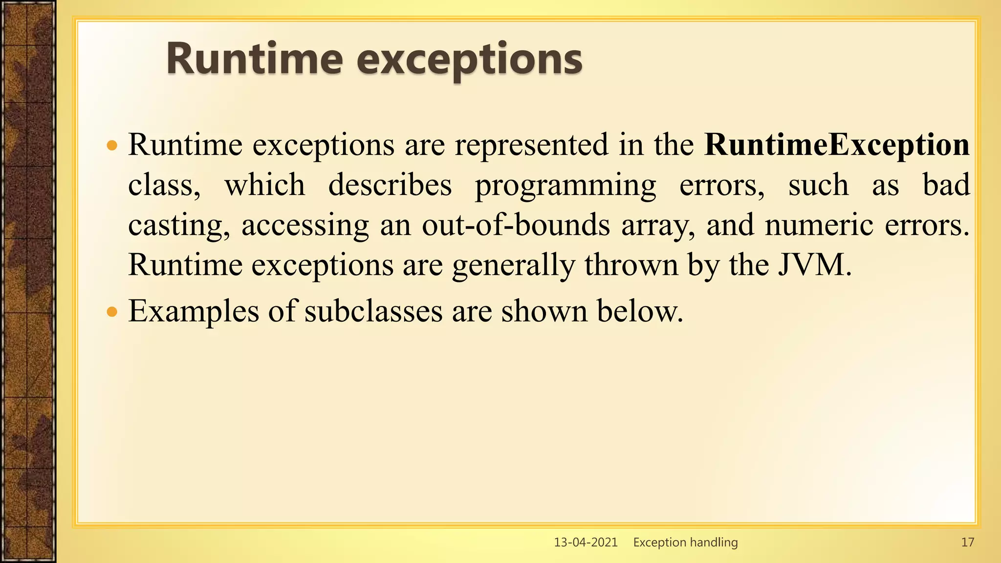 13-04-2021 Exception handling 17
 Runtime exceptions are represented in the RuntimeException
class, which describes programming errors, such as bad
casting, accessing an out-of-bounds array, and numeric errors.
Runtime exceptions are generally thrown by the JVM.
 Examples of subclasses are shown below.
Runtime exceptions
 
