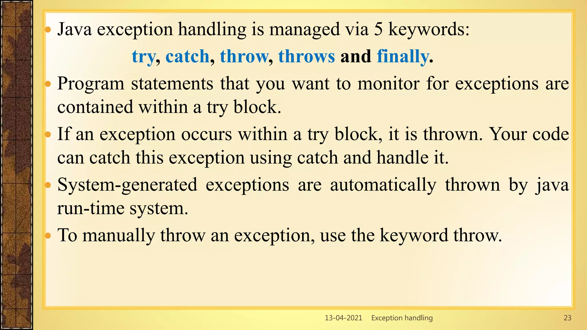 13-04-2021 Exception handling 23
 Java exception handling is managed via 5 keywords:
try, catch, throw, throws and finally.
 Program statements that you want to monitor for exceptions are
contained within a try block.
 If an exception occurs within a try block, it is thrown. Your code
can catch this exception using catch and handle it.
 System-generated exceptions are automatically thrown by java
run-time system.
 To manually throw an exception, use the keyword throw.
 