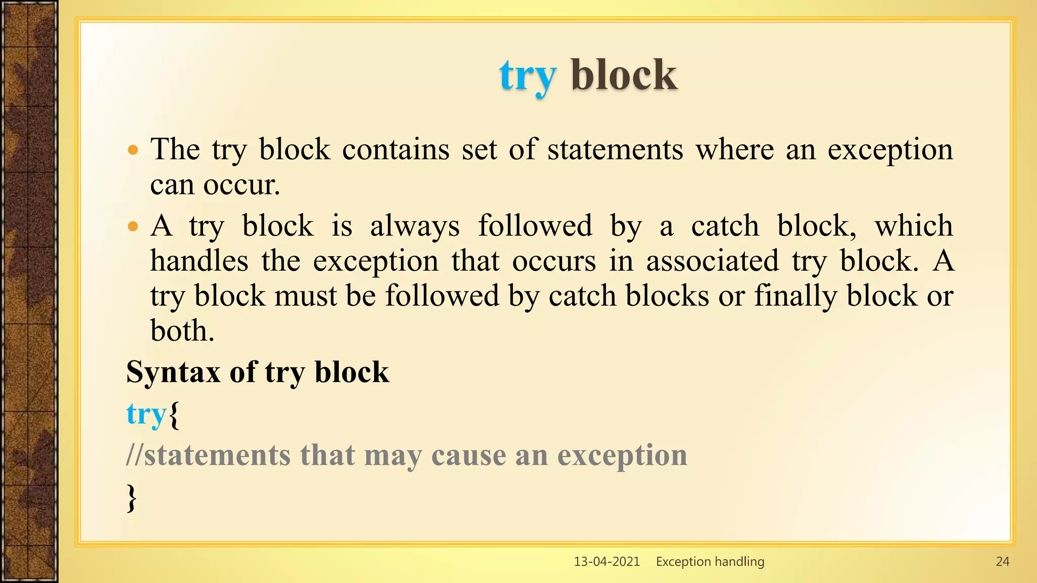 13-04-2021 Exception handling 24
 The try block contains set of statements where an exception
can occur.
 A try block is always followed by a catch block, which
handles the exception that occurs in associated try block. A
try block must be followed by catch blocks or finally block or
both.
Syntax of try block
try{
//statements that may cause an exception
}
try block
 