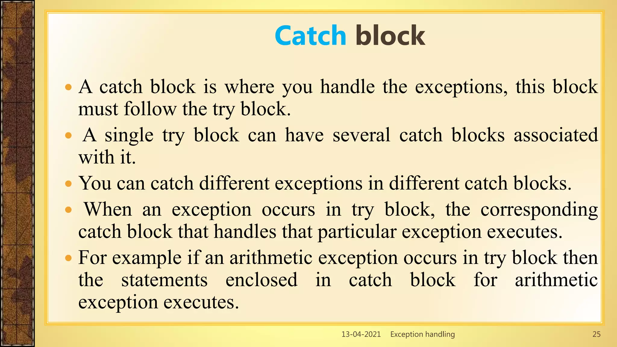 13-04-2021 Exception handling 25
 A catch block is where you handle the exceptions, this block
must follow the try block.
 A single try block can have several catch blocks associated
with it.
 You can catch different exceptions in different catch blocks.
 When an exception occurs in try block, the corresponding
catch block that handles that particular exception executes.
 For example if an arithmetic exception occurs in try block then
the statements enclosed in catch block for arithmetic
exception executes.
Catch block
 