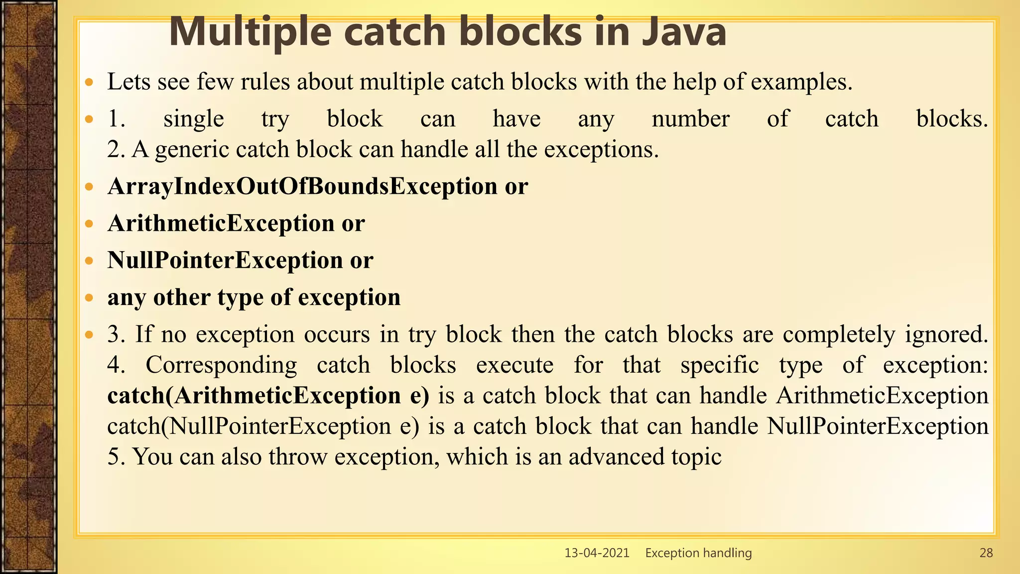 13-04-2021 Exception handling 28
 Lets see few rules about multiple catch blocks with the help of examples.
 1. single try block can have any number of catch blocks.
2. A generic catch block can handle all the exceptions.
 ArrayIndexOutOfBoundsException or
 ArithmeticException or
 NullPointerException or
 any other type of exception
 3. If no exception occurs in try block then the catch blocks are completely ignored.
4. Corresponding catch blocks execute for that specific type of exception:
catch(ArithmeticException e) is a catch block that can handle ArithmeticException
catch(NullPointerException e) is a catch block that can handle NullPointerException
5. You can also throw exception, which is an advanced topic
Multiple catch blocks in Java
 