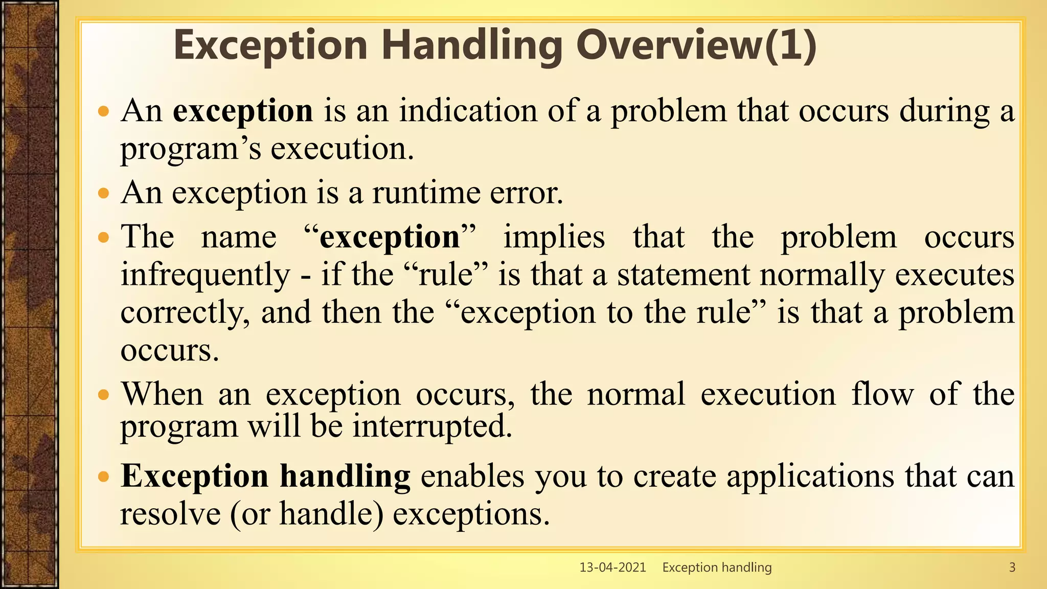 13-04-2021 Exception handling 3
 An exception is an indication of a problem that occurs during a
program’s execution.
 An exception is a runtime error.
 The name “exception” implies that the problem occurs
infrequently - if the “rule” is that a statement normally executes
correctly, and then the “exception to the rule” is that a problem
occurs.
 When an exception occurs, the normal execution flow of the
program will be interrupted.
 Exception handling enables you to create applications that can
resolve (or handle) exceptions.
Exception Handling Overview(1)
 