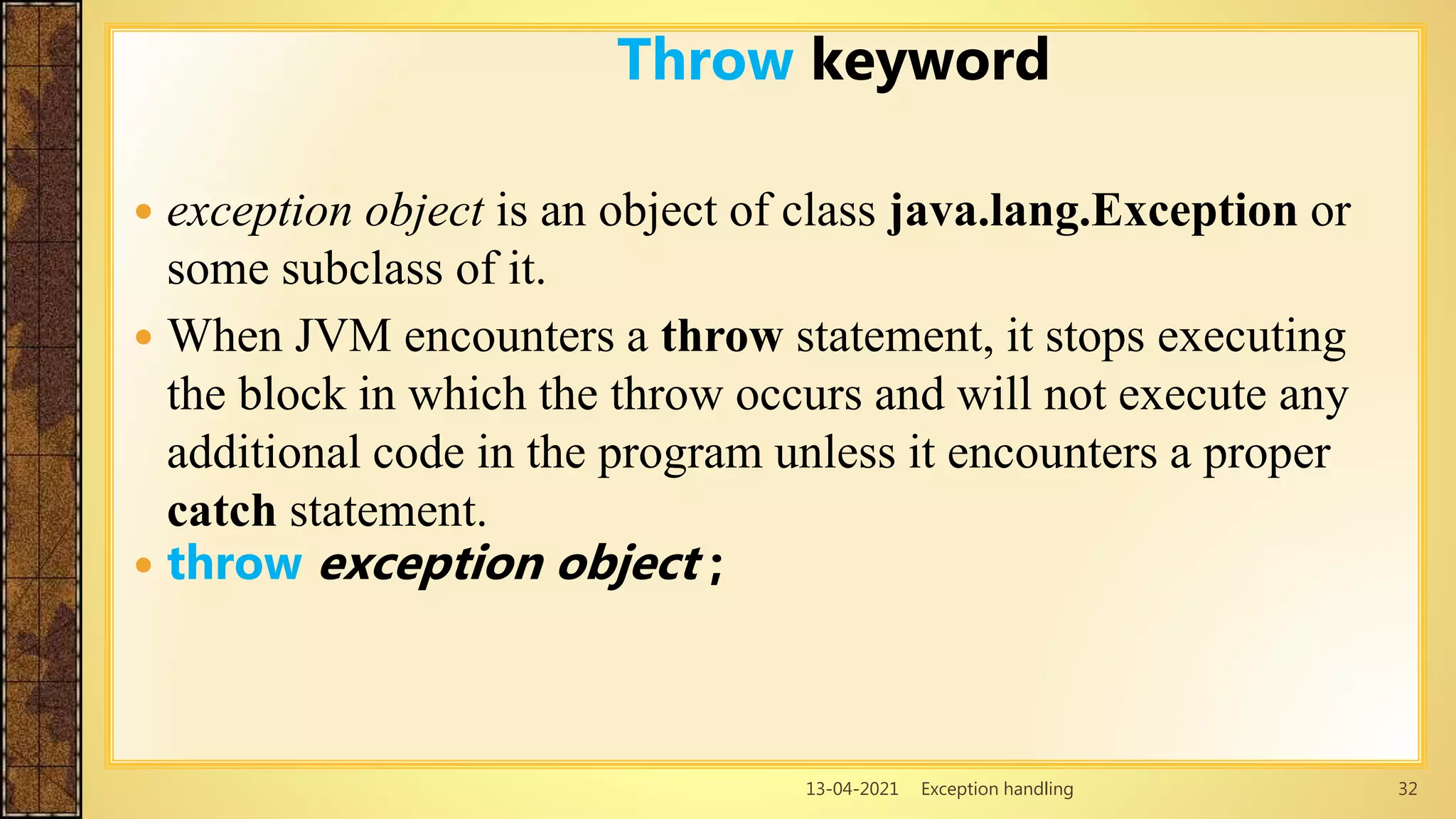 13-04-2021 Exception handling 32
 exception object is an object of class java.lang.Exception or
some subclass of it.
 When JVM encounters a throw statement, it stops executing
the block in which the throw occurs and will not execute any
additional code in the program unless it encounters a proper
catch statement.
 throw exception object ;
Throw keyword
 