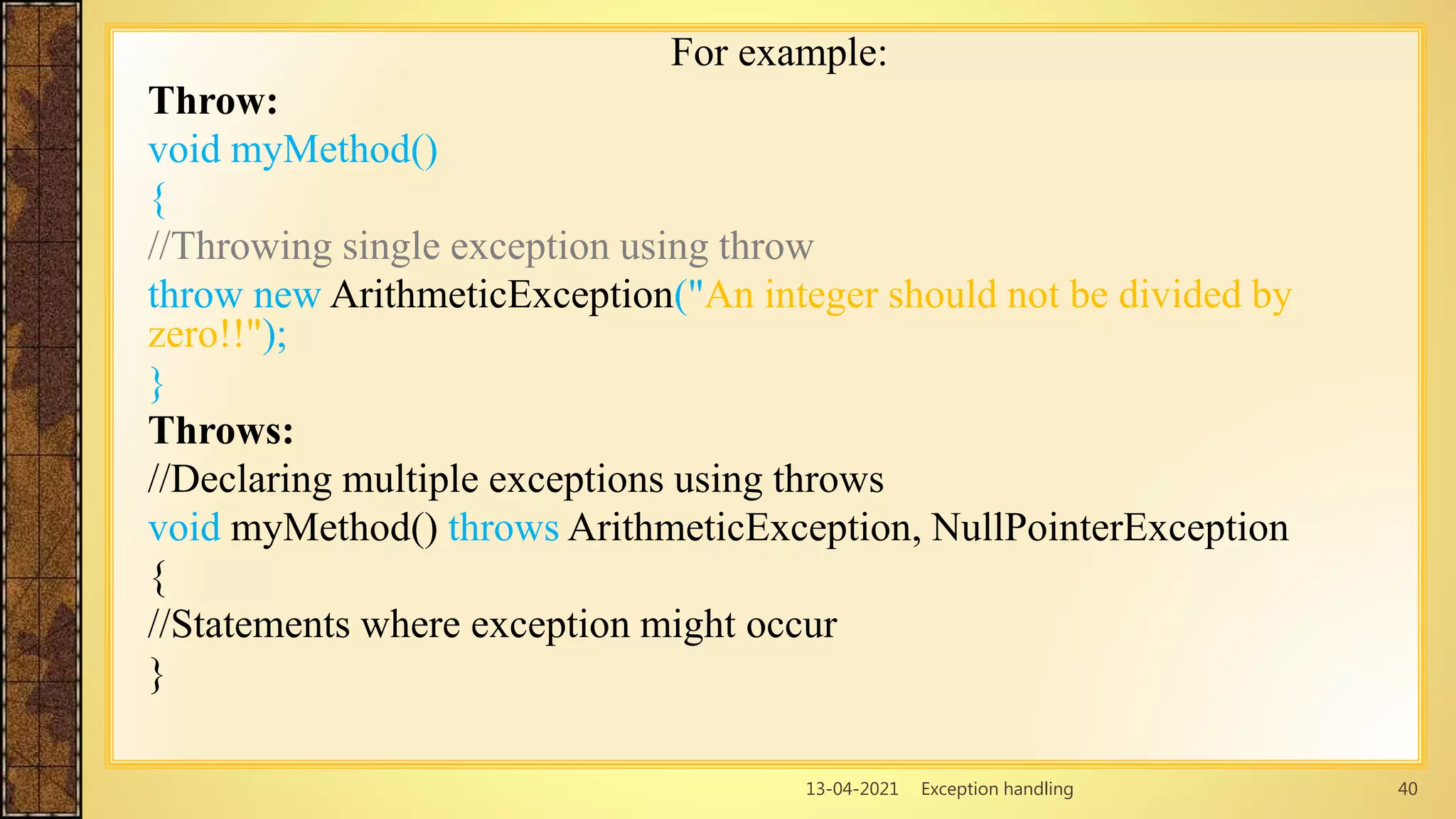 13-04-2021 Exception handling 40
For example:
Throw:
void myMethod()
{
//Throwing single exception using throw
throw new ArithmeticException("An integer should not be divided by
zero!!");
}
Throws:
//Declaring multiple exceptions using throws
void myMethod() throws ArithmeticException, NullPointerException
{
//Statements where exception might occur
}
 
