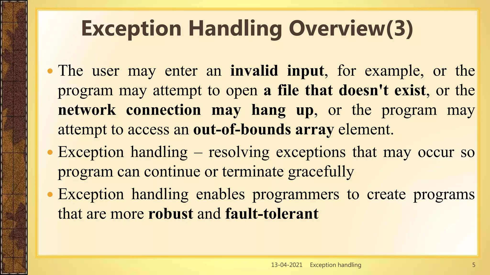 13-04-2021 Exception handling 5
 The user may enter an invalid input, for example, or the
program may attempt to open a file that doesn't exist, or the
network connection may hang up, or the program may
attempt to access an out-of-bounds array element.
 Exception handling – resolving exceptions that may occur so
program can continue or terminate gracefully
 Exception handling enables programmers to create programs
that are more robust and fault-tolerant
Exception Handling Overview(3)
 