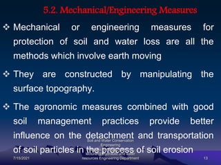 5.2. Mechanical/Engineering Measures
 Mechanical or engineering measures for
protection of soil and water loss are all the
methods which involve earth moving
 They are constructed by manipulating the
surface topography.
 The agronomic measures combined with good
soil management practices provide better
influence on the detachment and transportation
of soil particles in the process of soil erosion
7/15/2021
Soil and Water Conservation
Engineering
mengistu.zantet@gmail.com .
lecturer@ Hydraulic and water
resources Engineering Department 13
 