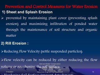 Prevention and Control Measures for Water Erosion
1) Sheet and Splash Erosion
 prevented by maintaining plant cover (preventing splash
erosion) and maximizing infiltration of ponded water
through the maintenance of soil structure and organic
matter
2) Rill Erosion :
Reducing Flow Velocity (settle suspended particles):
Flow velocity can be reduced by either reducing the flow
volume or roughening the soil surface.
7/15/2021
Soil and Water Conservation
Engineering
mengistu.zantet@gmail.com .
lecturer@ Hydraulic and water
resources Engineering Department 16
 