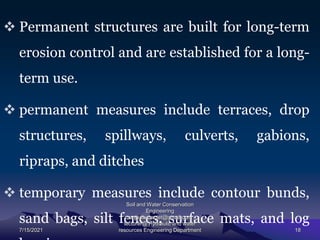  Permanent structures are built for long-term
erosion control and are established for a long-
term use.
 permanent measures include terraces, drop
structures, spillways, culverts, gabions,
ripraps, and ditches
 temporary measures include contour bunds,
sand bags, silt fences, surface mats, and log
7/15/2021
Soil and Water Conservation
Engineering
mengistu.zantet@gmail.com .
lecturer@ Hydraulic and water
resources Engineering Department 18
 