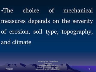 •The choice of mechanical
measures depends on the severity
of erosion, soil type, topography,
and climate
7/15/2021
Soil and Water Conservation
Engineering
mengistu.zantet@gmail.com .
lecturer@ Hydraulic and water
resources Engineering Department 19
 