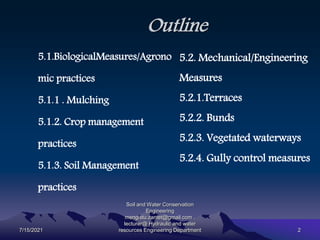 Outline
5.1.BiologicalMeasures/Agrono
mic practices
5.1.1 . Mulching
5.1.2. Crop management
practices
5.1.3. Soil Management
practices
5.2. Mechanical/Engineering
Measures
5.2.1.Terraces
5.2.2. Bunds
5.2.3. Vegetated waterways
5.2.4. Gully control measures
7/15/2021
Soil and Water Conservation
Engineering
mengistu.zantet@gmail.com .
lecturer@ Hydraulic and water
resources Engineering Department 2
 