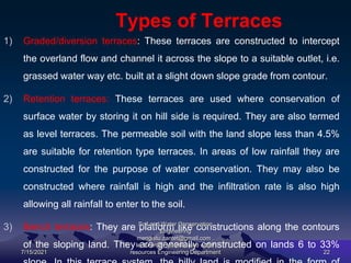 Types of Terraces
1) Graded/diversion terraces: These terraces are constructed to intercept
the overland flow and channel it across the slope to a suitable outlet, i.e.
grassed water way etc. built at a slight down slope grade from contour.
2) Retention terraces: These terraces are used where conservation of
surface water by storing it on hill side is required. They are also termed
as level terraces. The permeable soil with the land slope less than 4.5%
are suitable for retention type terraces. In areas of low rainfall they are
constructed for the purpose of water conservation. They may also be
constructed where rainfall is high and the infiltration rate is also high
allowing all rainfall to enter to the soil.
3) Bench terraces: They are platform like constructions along the contours
of the sloping land. They are generally constructed on lands 6 to 33%
7/15/2021
Soil and Water Conservation
Engineering
mengistu.zantet@gmail.com .
lecturer@ Hydraulic and water
resources Engineering Department 22
 