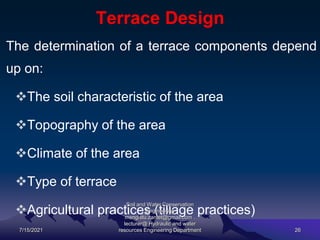 Terrace Design
The determination of a terrace components depend
up on:
The soil characteristic of the area
Topography of the area
Climate of the area
Type of terrace
Agricultural practices (tillage practices)
7/15/2021
Soil and Water Conservation
Engineering
mengistu.zantet@gmail.com .
lecturer@ Hydraulic and water
resources Engineering Department 26
 