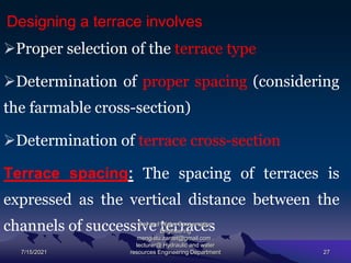 Designing a terrace involves
Proper selection of the terrace type
Determination of proper spacing (considering
the farmable cross-section)
Determination of terrace cross-section
Terrace spacing: The spacing of terraces is
expressed as the vertical distance between the
channels of successive terraces
7/15/2021
Soil and Water Conservation
Engineering
mengistu.zantet@gmail.com .
lecturer@ Hydraulic and water
resources Engineering Department 27
 