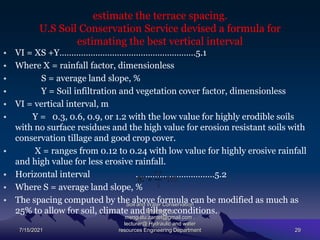 estimate the terrace spacing.
U.S Soil Conservation Service devised a formula for
estimating the best vertical interval
• VI = XS +Y…………………………………………………5.1
• Where X = rainfall factor, dimensionless
• S = average land slope, %
• Y = Soil infiltration and vegetation cover factor, dimensionless
• VI = vertical interval, m
• Y = 0.3, 0.6, 0.9, or 1.2 with the low value for highly erodible soils
with no surface residues and the high value for erosion resistant soils with
conservation tillage and good crop cover.
• X = ranges from 0.12 to 0.24 with low value for highly erosive rainfall
and high value for less erosive rainfall.
• Horizontal interval ……………………………5.2
• Where S = average land slope, %
• The spacing computed by the above formula can be modified as much as
25% to allow for soil, climate and tillage conditions.
7/15/2021
Soil and Water Conservation
Engineering
mengistu.zantet@gmail.com .
lecturer@ Hydraulic and water
resources Engineering Department 29
 