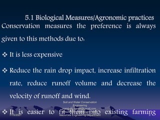 5.1 Biological Measures/Agronomic practices
Conservation measures the preference is always
given to this methods due to:
 It is less expensive
 Reduce the rain drop impact, increase infiltration
rate, reduce runoff volume and decrease the
velocity of runoff and wind.
 It is easier to fit them into existing farming
7/15/2021
Soil and Water Conservation
Engineering
mengistu.zantet@gmail.com .
lecturer@ Hydraulic and water
resources Engineering Department 3
 