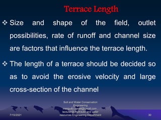 Terrace Length
 Size and shape of the field, outlet
possibilities, rate of runoff and channel size
are factors that influence the terrace length.
 The length of a terrace should be decided so
as to avoid the erosive velocity and large
cross-section of the channel
7/15/2021
Soil and Water Conservation
Engineering
mengistu.zantet@gmail.com .
lecturer@ Hydraulic and water
resources Engineering Department 30
 