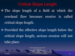 Critical Slope Length
 The slope length of a field at which the
overland flow becomes erosive is called
critical slope length.
 Provided the effective slope length below the
critical slope length, serious erosion will not
take place
7/15/2021
Soil and Water Conservation
Engineering
mengistu.zantet@gmail.com .
lecturer@ Hydraulic and water
resources Engineering Department 31
 