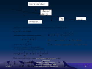 7/15/2021
Soil and Water Conservation
Engineering
mengistu.zantet@gmail.com .
lecturer@ Hydraulic and water
resources Engineering Department 32
Consider overland flow rate from the field per unit width to be Q

cos
)
( L
i
R
Q 

And again from manning equation,
2
1
3
2
1
S
R
n
V 
width
unit
for
perimeter
wetted
P
depth
flow
r
where
r
A
But
S
R
n
A
AV
Q
,
1
,
1 2
1
3
2






2
1
3
5
2
1
3
2
1
1
s
r
n
s
r
r
n
Q 


Then equating the two equations and solving for L we get:
 
  

cos
tan 2
1
3
5
i
R
n
r
L

 ………………………………………………………………6.3
 