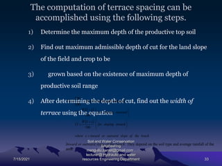 The computation of terrace spacing can be
accomplished using the following steps.
1) Determine the maximum depth of the productive top soil
2) Find out maximum admissible depth of cut for the land slope
of the field and crop to be
3) grown based on the existence of maximum depth of
productive soil range
4) After determining the depth of cut, find out the width of
terrace using the equation
7/15/2021
Soil and Water Conservation
Engineering
mengistu.zantet@gmail.com .
lecturer@ Hydraulic and water
resources Engineering Department 33
100
SW
VI  (For level bench terrace)
 
 
bench
the
of
slope
outward
or
inward
s
where
inward
sloping
for
s
S
W
VI
outward
sloping
for
s
S
W
VI

















100
100
Inward or outward slope of the bench: They depend on the soil type and average rainfall of the
area.
 