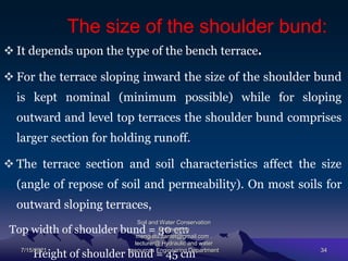 The size of the shoulder bund:
 It depends upon the type of the bench terrace.
 For the terrace sloping inward the size of the shoulder bund
is kept nominal (minimum possible) while for sloping
outward and level top terraces the shoulder bund comprises
larger section for holding runoff.
 The terrace section and soil characteristics affect the size
(angle of repose of soil and permeability). On most soils for
outward sloping terraces,
Top width of shoulder bund = 30 cm
Height of shoulder bund = 45 cm
7/15/2021
Soil and Water Conservation
Engineering
mengistu.zantet@gmail.com .
lecturer@ Hydraulic and water
resources Engineering Department 34
 